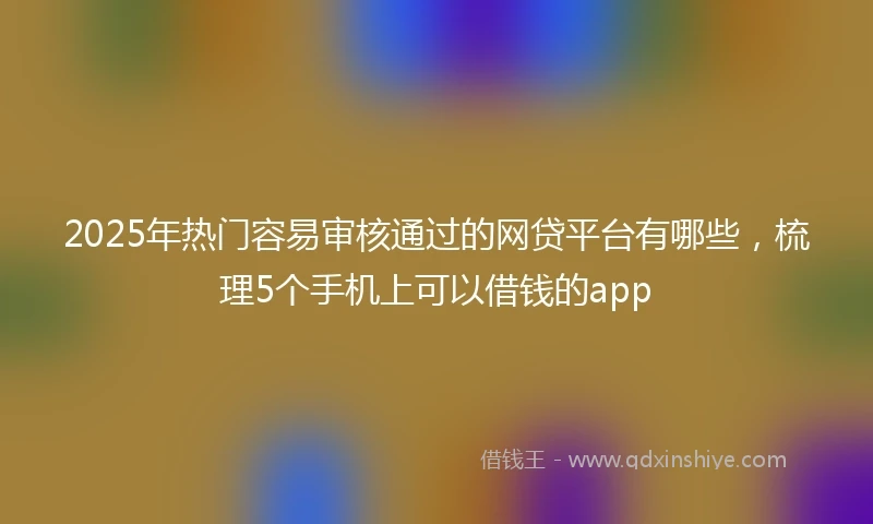 2025年热门容易审核通过的网贷平台有哪些，梳理5个手机上可以借钱的app