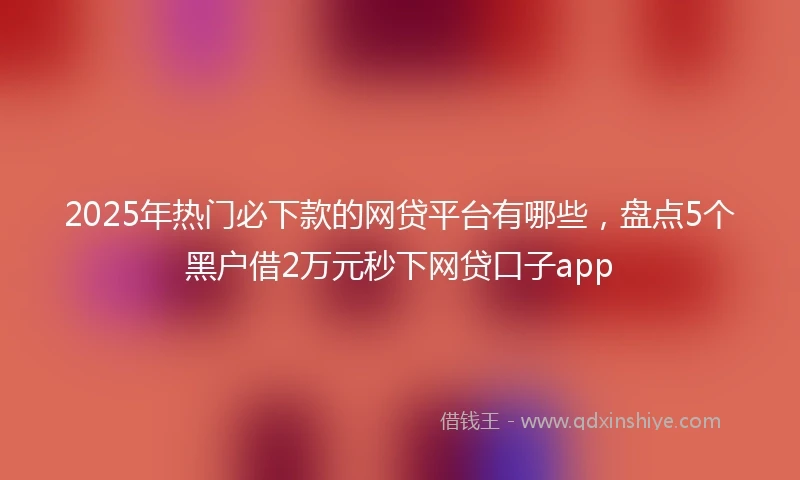 2025年热门必下款的网贷平台有哪些，盘点5个黑户借2万元秒下网贷口子app