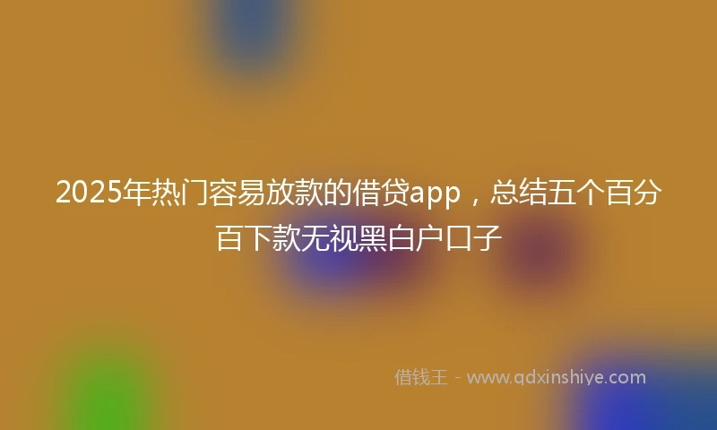 2025年热门容易放款的借贷app，总结五个百分百下款无视黑白户口子