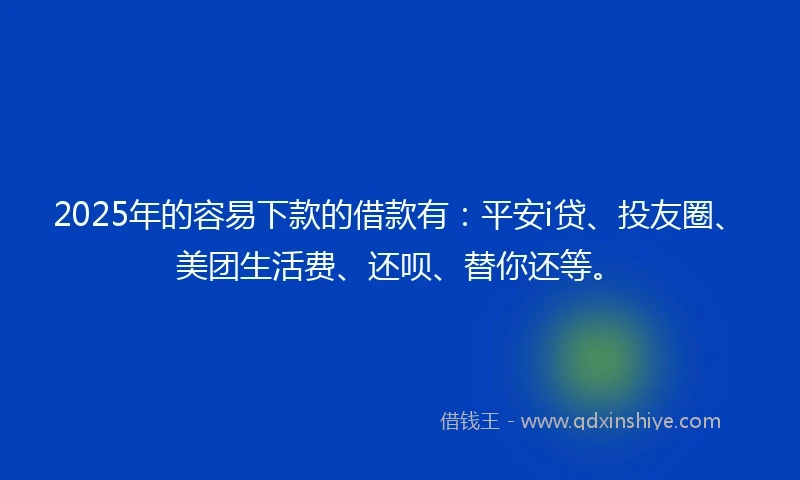 2025年的容易下款的借款有：平安i贷、投友圈、美团生活费、还呗、替你还等。