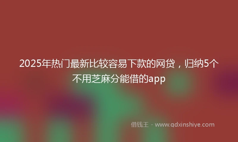 2025年热门最新比较容易下款的网贷，归纳5个不用芝麻分能借的app