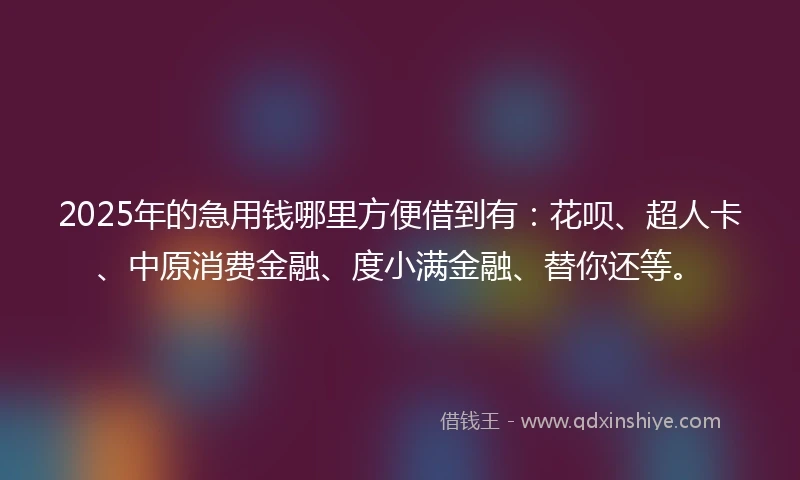 2025年的急用钱哪里方便借到有：花呗、超人卡、中原消费金融、度小满金融、替你还等。