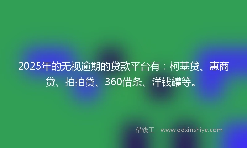 2025年的无视逾期的贷款平台有：柯基贷、惠商贷、拍拍贷、360借条、洋钱罐等。