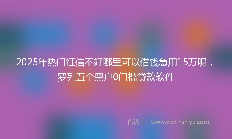 2025年热门征信不好哪里可以借钱急用15万呢，罗列五个黑户0门槛贷款软件