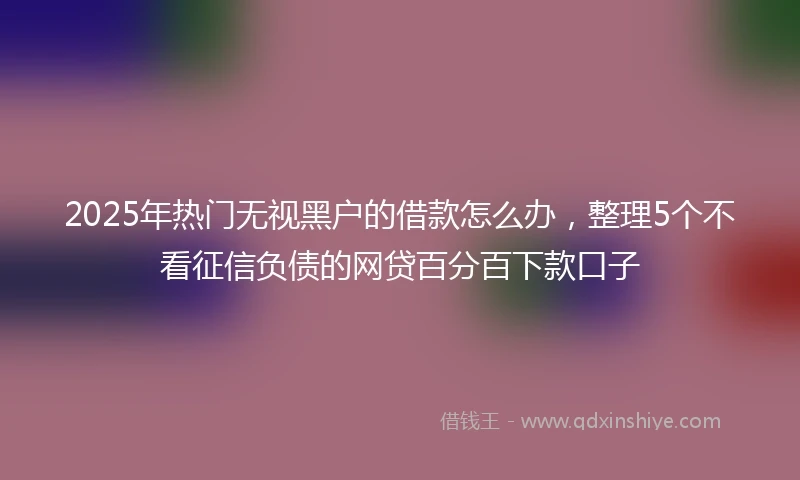 2025年热门无视黑户的借款怎么办，整理5个不看征信负债的网贷百分百下款口子