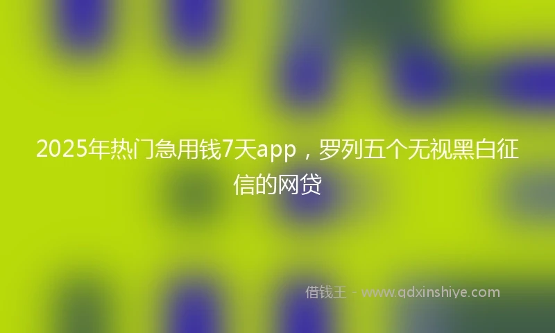 2025年热门急用钱7天app，罗列五个无视黑白征信的网贷
