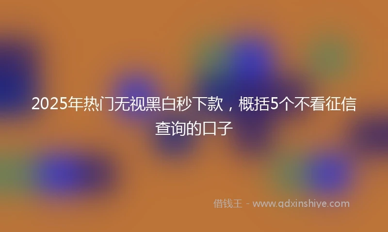 2025年热门无视黑白秒下款，概括5个不看征信查询的口子