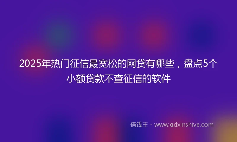 2025年热门征信最宽松的网贷有哪些，盘点5个小额贷款不查征信的软件