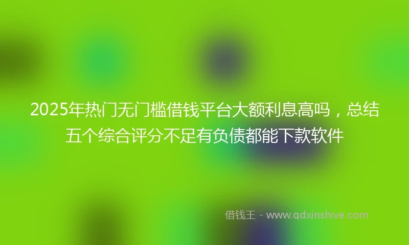 2025年热门无门槛借钱平台大额利息高吗，总结五个综合评分不足有负债都能下款软件