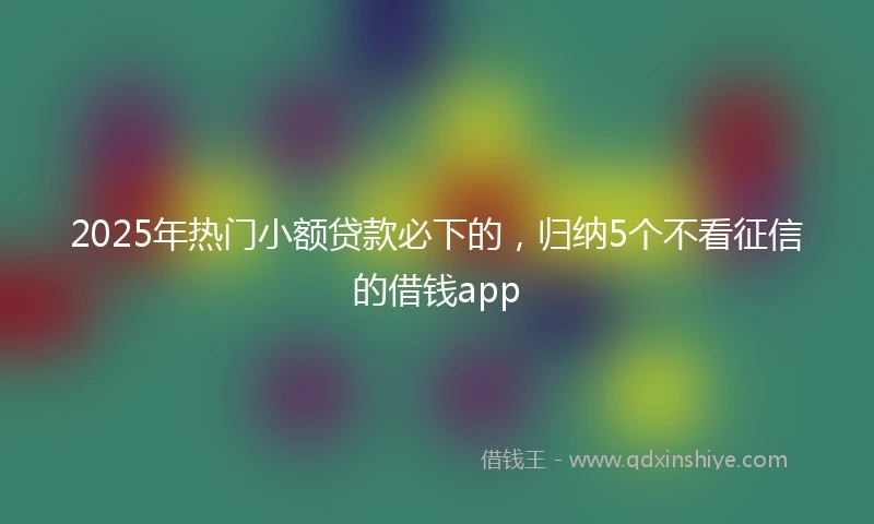 2025年热门小额贷款必下的，归纳5个不看征信的借钱app