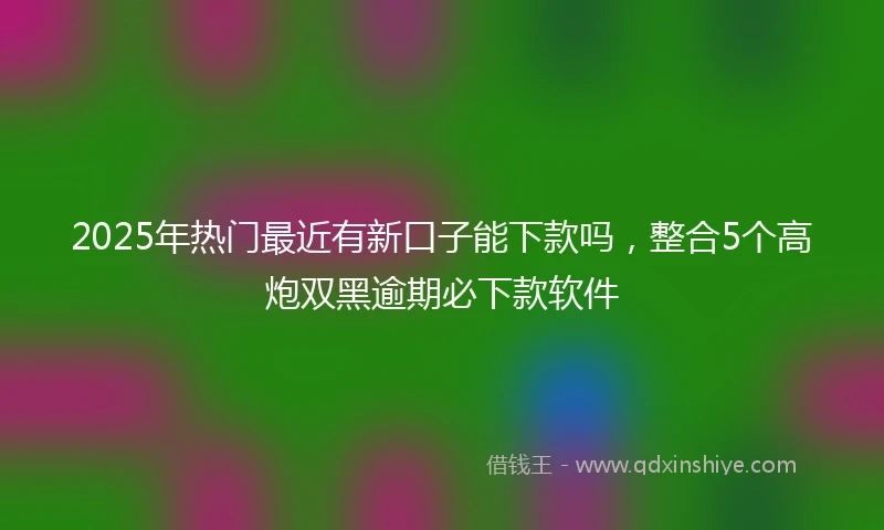 2025年热门最近有新口子能下款吗，整合5个高炮双黑逾期必下款软件