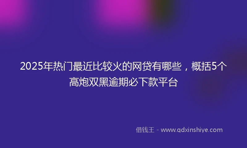 2025年热门最近比较火的网贷有哪些，概括5个高炮双黑逾期必下款平台