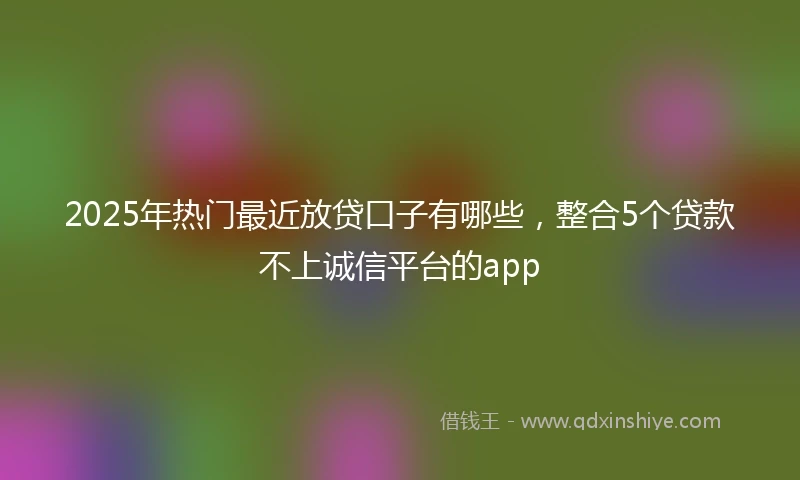 2025年热门最近放贷口子有哪些，整合5个贷款不上诚信平台的app