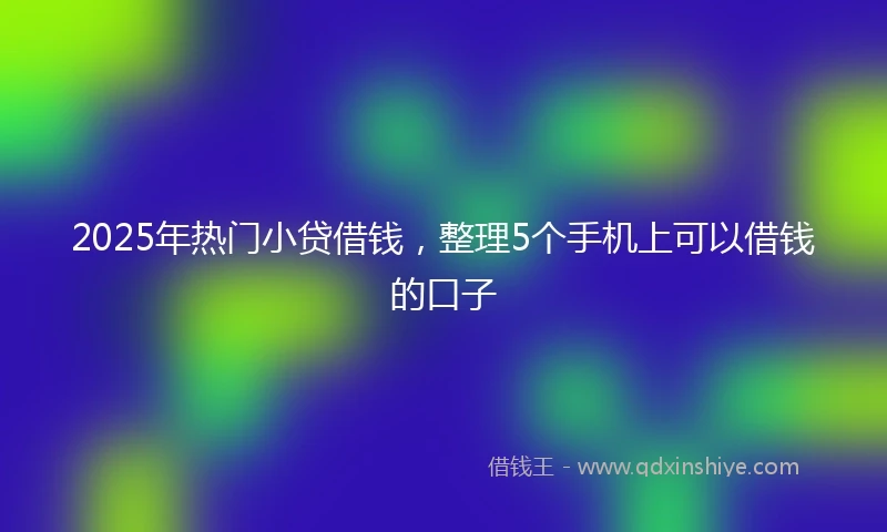 2025年热门小贷借钱，整理5个手机上可以借钱的口子
