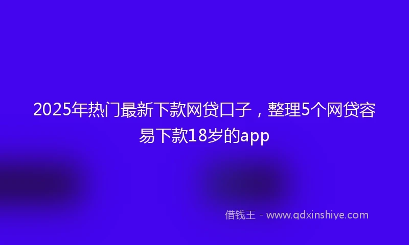 2025年热门最新下款网贷口子，整理5个网贷容易下款18岁的app