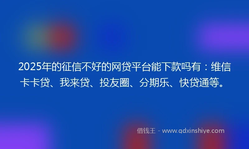 2025年的征信不好的网贷平台能下款吗有：维信卡卡贷、我来贷、投友圈、分期乐、快贷通等。