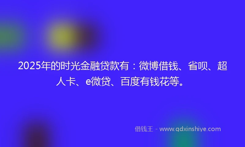 2025年的时光金融贷款有：微博借钱、省呗、超人卡、e微贷、百度有钱花等。