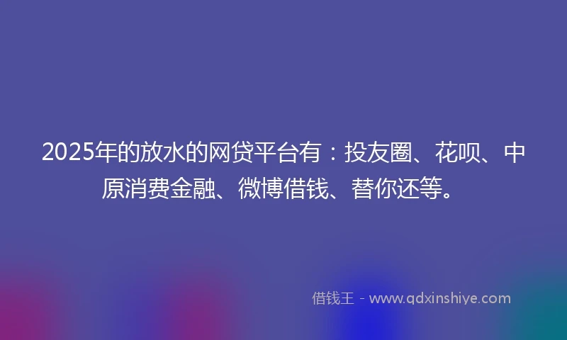2025年的放水的网贷平台有：投友圈、花呗、中原消费金融、微博借钱、替你还等。