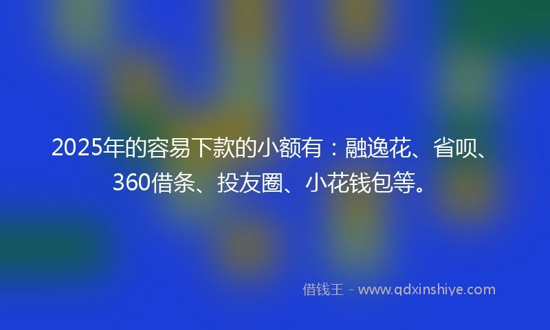 2025年的容易下款的小额有：融逸花、省呗、360借条、投友圈、小花钱包等。