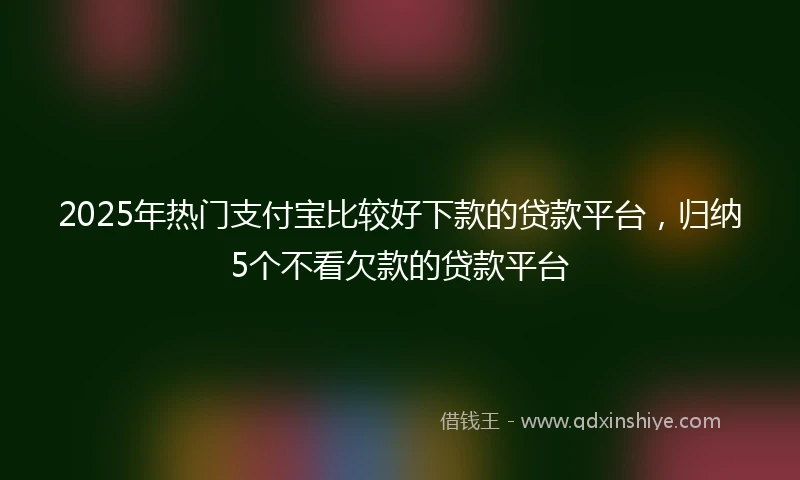 2025年热门支付宝比较好下款的贷款平台，归纳5个不看欠款的贷款平台