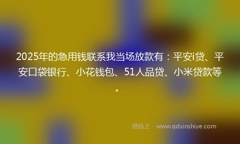 2025年的急用钱联系我当场放款有：平安i贷、平安口袋银行、小花钱包、51人品贷、小米贷款等。
