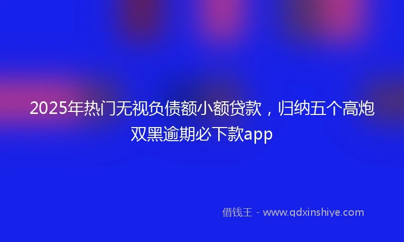 2025年热门无视负债额小额贷款，归纳五个高炮双黑逾期必下款app