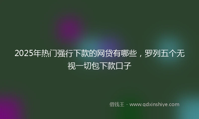 2025年热门强行下款的网贷有哪些，罗列五个无视一切包下款口子