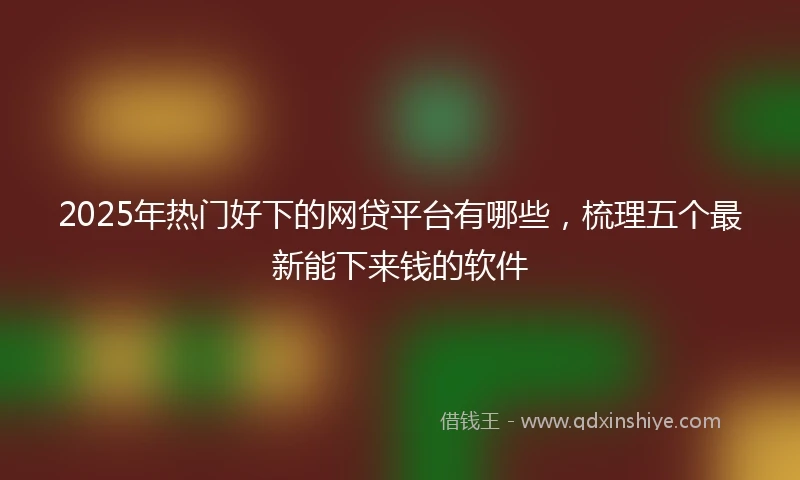 2025年热门好下的网贷平台有哪些，梳理五个最新能下来钱的软件