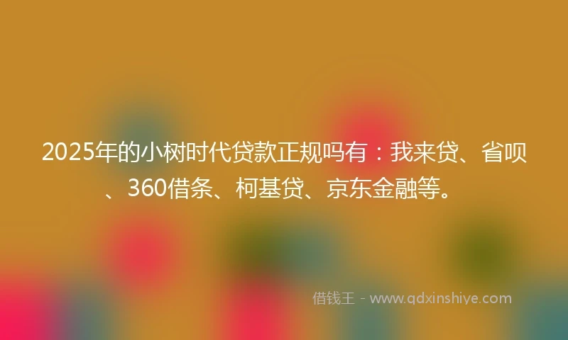 2025年的小树时代贷款正规吗有：我来贷、省呗、360借条、柯基贷、京东金融等。