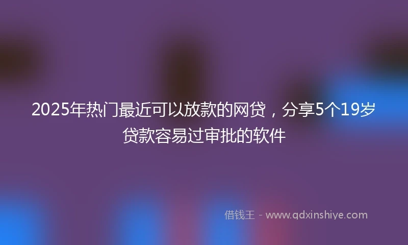 2025年热门最近可以放款的网贷，分享5个19岁贷款容易过审批的软件