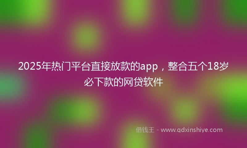2025年热门平台直接放款的app，整合五个18岁必下款的网贷软件