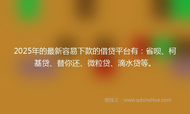 2025年的最新容易下款的借贷平台有：省呗、柯基贷、替你还、微粒贷、滴水贷等。