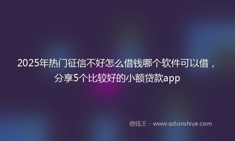2025年热门征信不好怎么借钱哪个软件可以借，分享5个比较好的小额贷款app