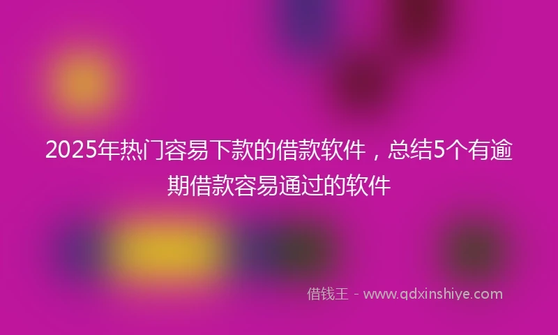 2025年热门容易下款的借款软件，总结5个有逾期借款容易通过的软件