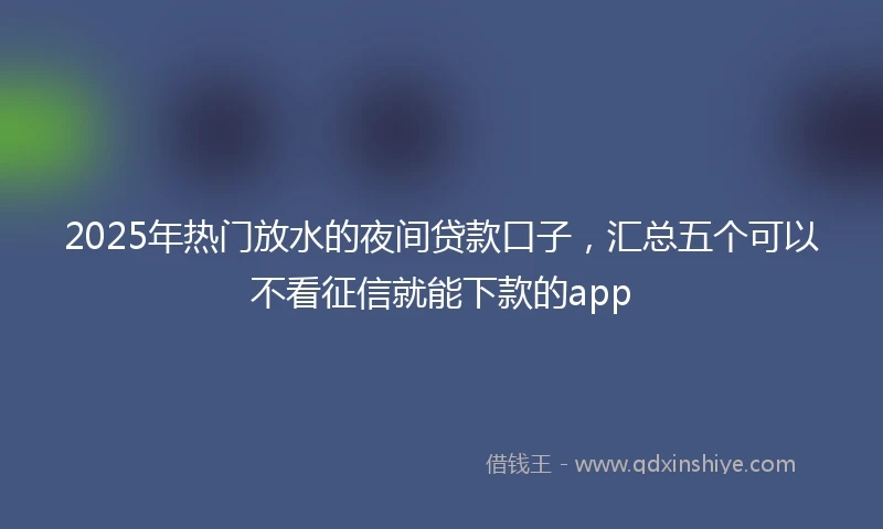 2025年热门放水的夜间贷款口子，汇总五个可以不看征信就能下款的app