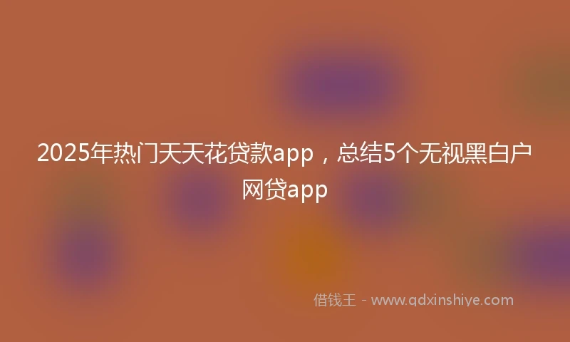 2025年热门天天花贷款app，总结5个无视黑白户网贷app