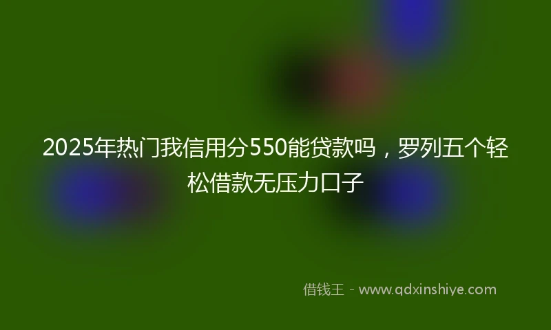 2025年热门我信用分550能贷款吗，罗列五个轻松借款无压力口子