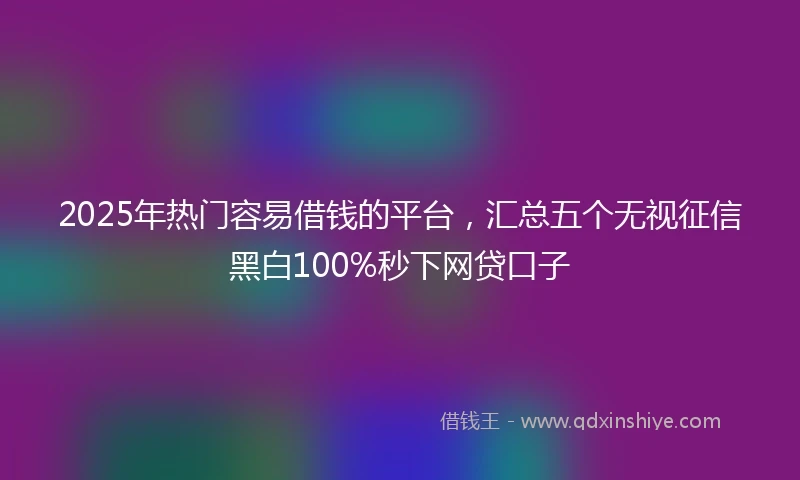 2025年热门容易借钱的平台，汇总五个无视征信黑白100%秒下网贷口子