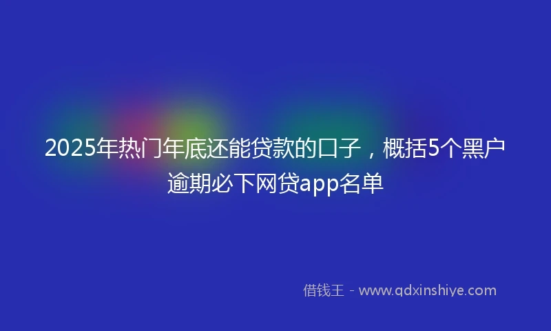 2025年热门年底还能贷款的口子，概括5个黑户逾期必下网贷app名单