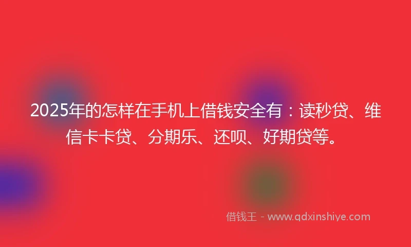 2025年的怎样在手机上借钱安全有：读秒贷、维信卡卡贷、分期乐、还呗、好期贷等。