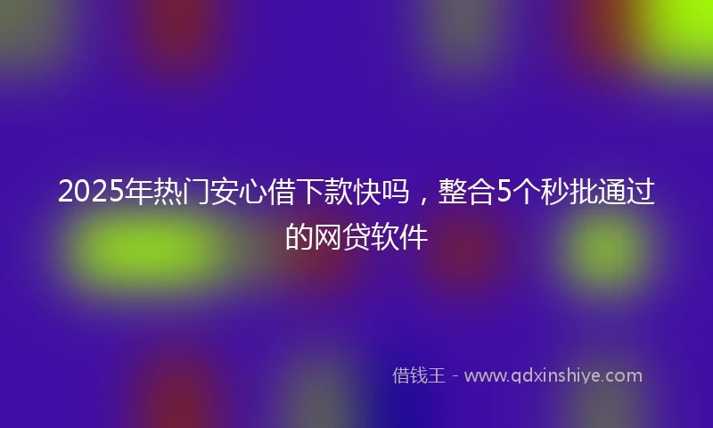 2025年热门安心借下款快吗，整合5个秒批通过的网贷软件