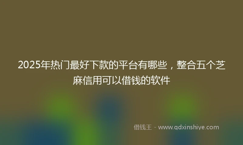 2025年热门最好下款的平台有哪些，整合五个芝麻信用可以借钱的软件