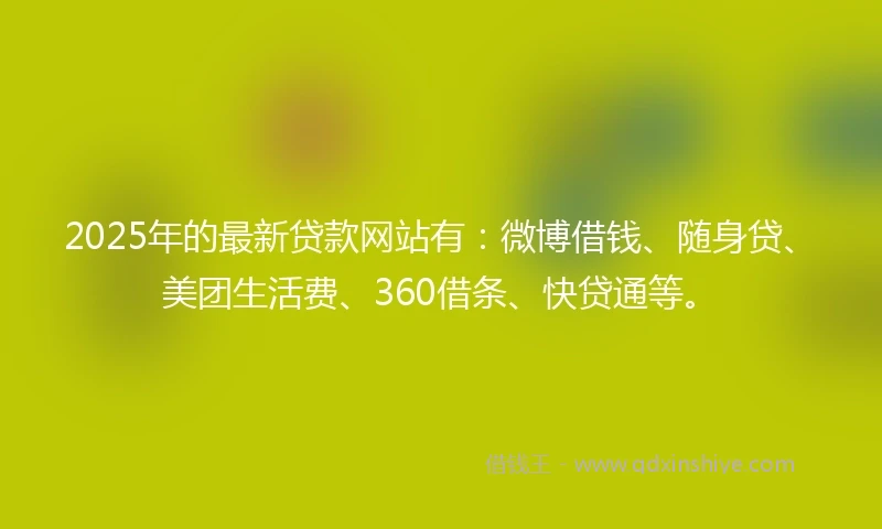 2025年的最新贷款网站有：微博借钱、随身贷、美团生活费、360借条、快贷通等。