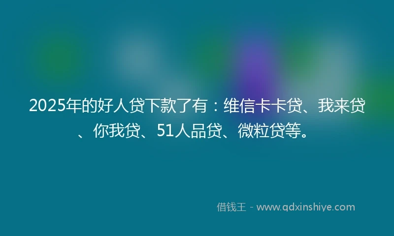 2025年的好人贷下款了有：维信卡卡贷、我来贷、你我贷、51人品贷、微粒贷等。