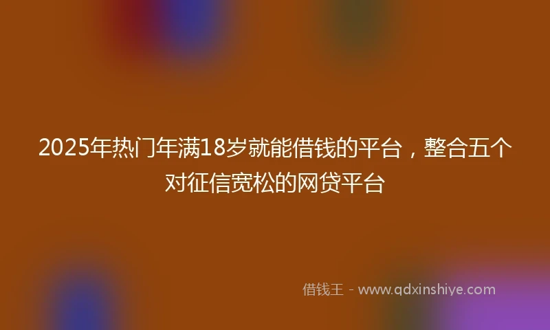 2025年热门年满18岁就能借钱的平台，整合五个对征信宽松的网贷平台