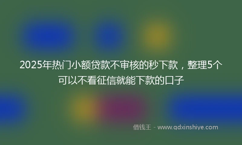 2025年热门小额贷款不审核的秒下款，整理5个可以不看征信就能下款的口子