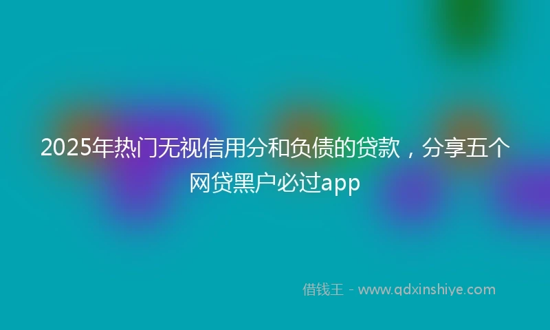 2025年热门无视信用分和负债的贷款，分享五个网贷黑户必过app
