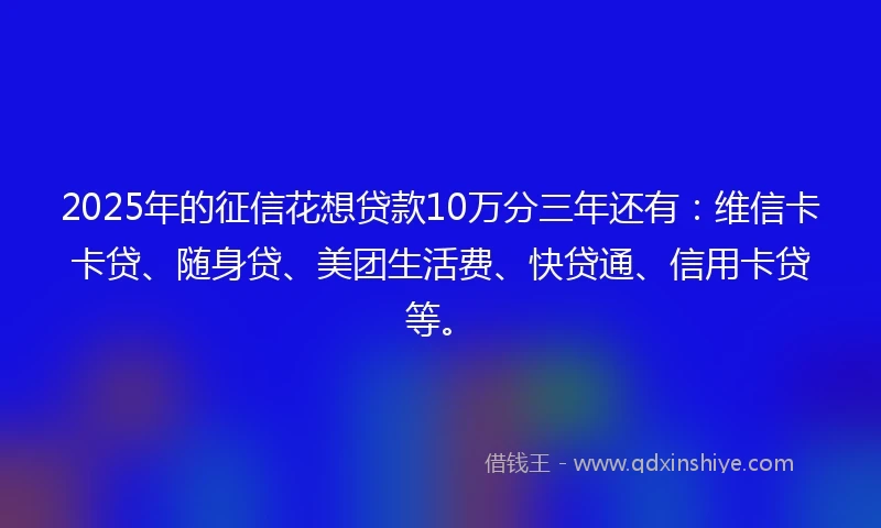 2025年的征信花想贷款10万分三年还有：维信卡卡贷、随身贷、美团生活费、快贷通、信用卡贷等。