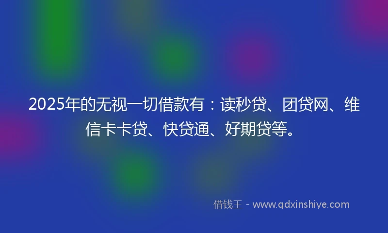 2025年的无视一切借款有：读秒贷、团贷网、维信卡卡贷、快贷通、好期贷等。