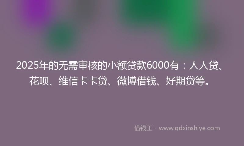 2025年的无需审核的小额贷款6000有：人人贷、花呗、维信卡卡贷、微博借钱、好期贷等。